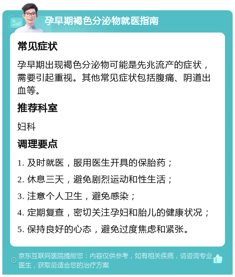 孕早期褐色分泌物就医指南 常见症状 孕早期出现褐色分泌物可能是先兆流产的症状，需要引起重视。其他常见症状包括腹痛、阴道出血等。 推荐科室 妇科 调理要点 1. 及时就医，服用医生开具的保胎药； 2. 休息三天，避免剧烈运动和性生活； 3. 注意个人卫生，避免感染； 4. 定期复查，密切关注孕妇和胎儿的健康状况； 5. 保持良好的心态，避免过度焦虑和紧张。