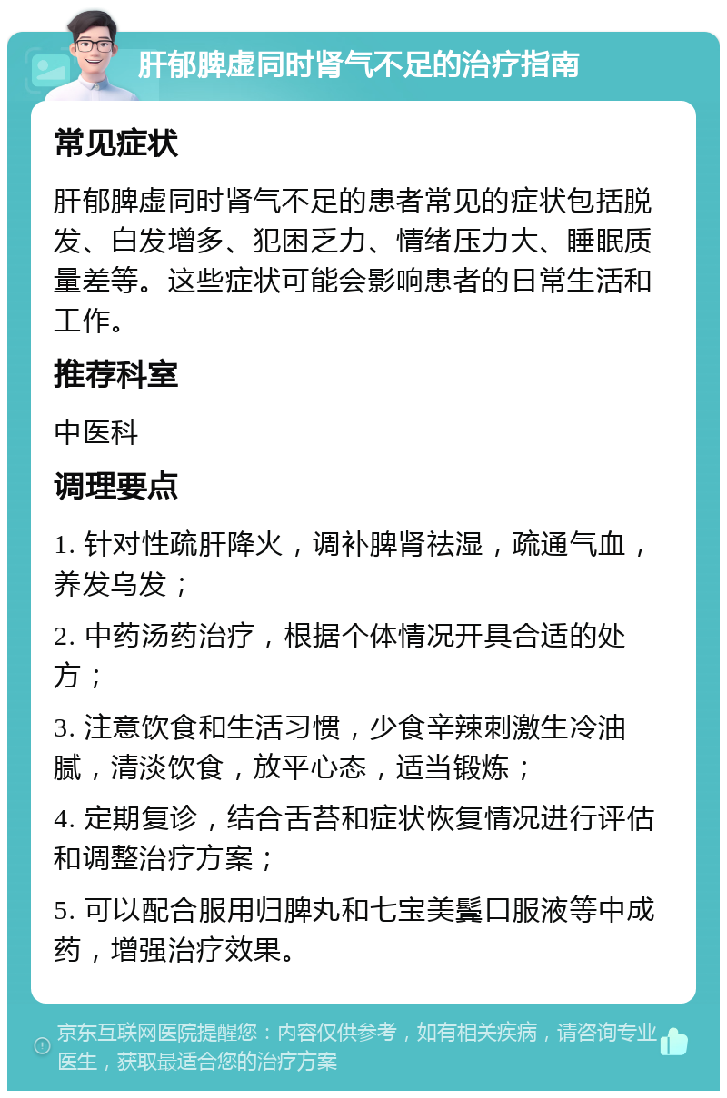 肝郁脾虚同时肾气不足的治疗指南 常见症状 肝郁脾虚同时肾气不足的患者常见的症状包括脱发、白发增多、犯困乏力、情绪压力大、睡眠质量差等。这些症状可能会影响患者的日常生活和工作。 推荐科室 中医科 调理要点 1. 针对性疏肝降火，调补脾肾祛湿，疏通气血，养发乌发； 2. 中药汤药治疗，根据个体情况开具合适的处方； 3. 注意饮食和生活习惯，少食辛辣刺激生冷油腻，清淡饮食，放平心态，适当锻炼； 4. 定期复诊，结合舌苔和症状恢复情况进行评估和调整治疗方案； 5. 可以配合服用归脾丸和七宝美鬓口服液等中成药，增强治疗效果。