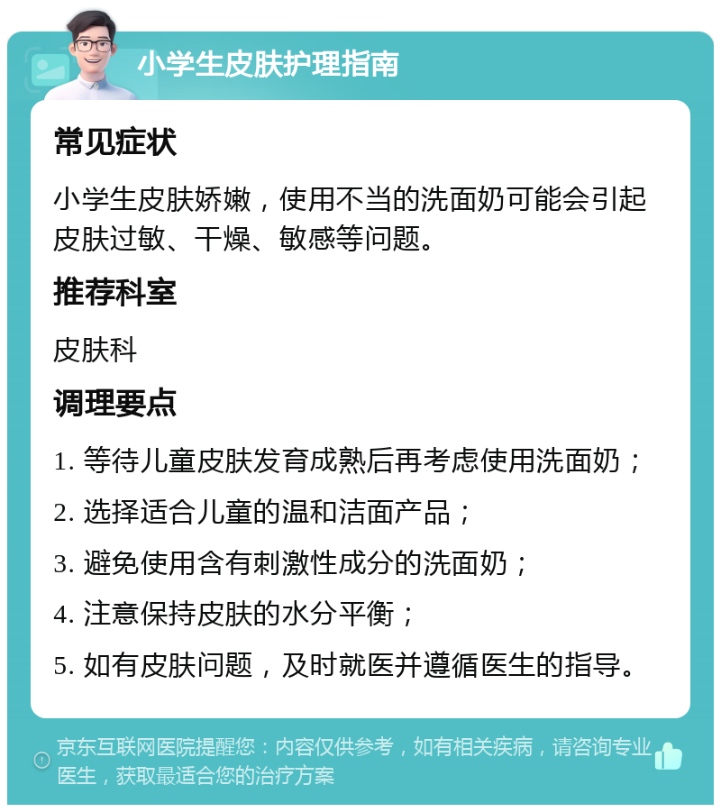 小学生皮肤护理指南 常见症状 小学生皮肤娇嫩，使用不当的洗面奶可能会引起皮肤过敏、干燥、敏感等问题。 推荐科室 皮肤科 调理要点 1. 等待儿童皮肤发育成熟后再考虑使用洗面奶； 2. 选择适合儿童的温和洁面产品； 3. 避免使用含有刺激性成分的洗面奶； 4. 注意保持皮肤的水分平衡； 5. 如有皮肤问题，及时就医并遵循医生的指导。