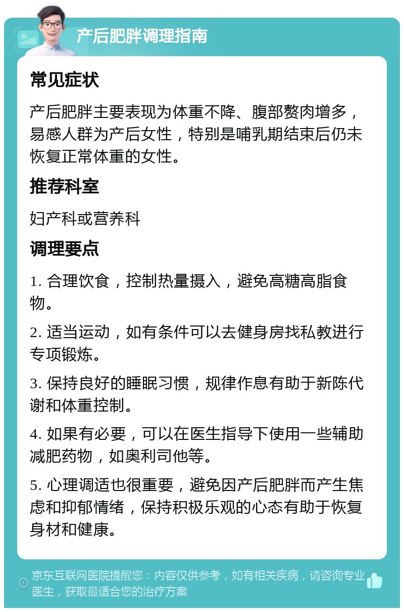 产后肥胖调理指南 常见症状 产后肥胖主要表现为体重不降、腹部赘肉增多，易感人群为产后女性，特别是哺乳期结束后仍未恢复正常体重的女性。 推荐科室 妇产科或营养科 调理要点 1. 合理饮食，控制热量摄入，避免高糖高脂食物。 2. 适当运动，如有条件可以去健身房找私教进行专项锻炼。 3. 保持良好的睡眠习惯，规律作息有助于新陈代谢和体重控制。 4. 如果有必要，可以在医生指导下使用一些辅助减肥药物，如奥利司他等。 5. 心理调适也很重要，避免因产后肥胖而产生焦虑和抑郁情绪，保持积极乐观的心态有助于恢复身材和健康。