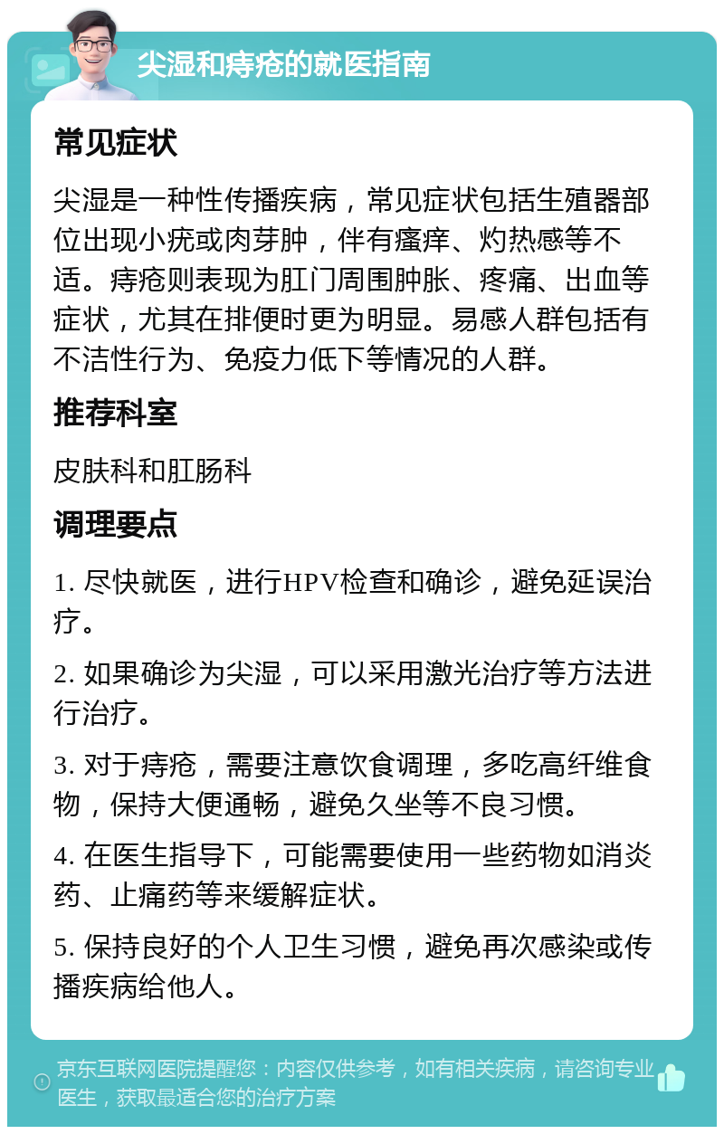 尖湿和痔疮的就医指南 常见症状 尖湿是一种性传播疾病，常见症状包括生殖器部位出现小疣或肉芽肿，伴有瘙痒、灼热感等不适。痔疮则表现为肛门周围肿胀、疼痛、出血等症状，尤其在排便时更为明显。易感人群包括有不洁性行为、免疫力低下等情况的人群。 推荐科室 皮肤科和肛肠科 调理要点 1. 尽快就医，进行HPV检查和确诊，避免延误治疗。 2. 如果确诊为尖湿，可以采用激光治疗等方法进行治疗。 3. 对于痔疮，需要注意饮食调理，多吃高纤维食物，保持大便通畅，避免久坐等不良习惯。 4. 在医生指导下，可能需要使用一些药物如消炎药、止痛药等来缓解症状。 5. 保持良好的个人卫生习惯，避免再次感染或传播疾病给他人。