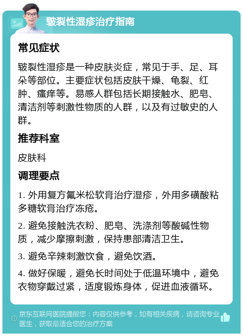 皲裂性湿疹治疗指南 常见症状 皲裂性湿疹是一种皮肤炎症，常见于手、足、耳朵等部位。主要症状包括皮肤干燥、龟裂、红肿、瘙痒等。易感人群包括长期接触水、肥皂、清洁剂等刺激性物质的人群，以及有过敏史的人群。 推荐科室 皮肤科 调理要点 1. 外用复方氟米松软膏治疗湿疹，外用多磺酸粘多糖软膏治疗冻疮。 2. 避免接触洗衣粉、肥皂、洗涤剂等酸碱性物质，减少摩擦刺激，保持患部清洁卫生。 3. 避免辛辣刺激饮食，避免饮酒。 4. 做好保暖，避免长时间处于低温环境中，避免衣物穿戴过紧，适度锻炼身体，促进血液循环。