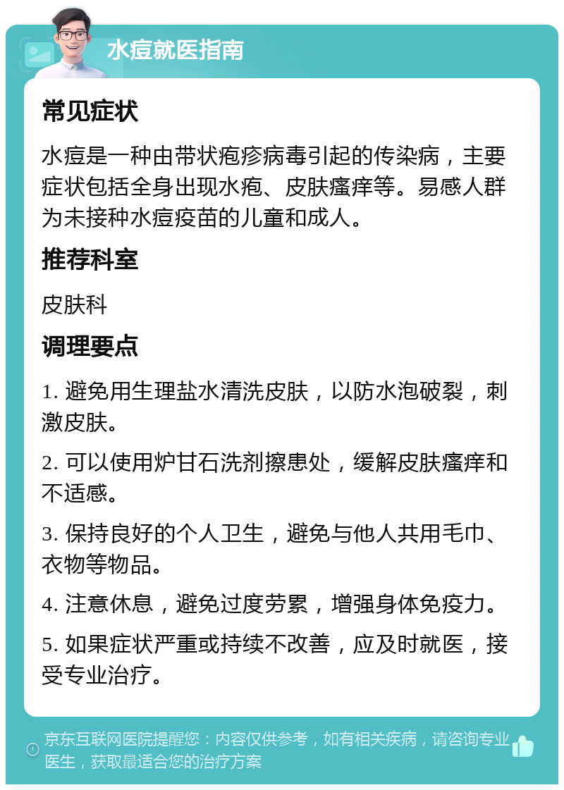 水痘就医指南 常见症状 水痘是一种由带状疱疹病毒引起的传染病，主要症状包括全身出现水疱、皮肤瘙痒等。易感人群为未接种水痘疫苗的儿童和成人。 推荐科室 皮肤科 调理要点 1. 避免用生理盐水清洗皮肤，以防水泡破裂，刺激皮肤。 2. 可以使用炉甘石洗剂擦患处，缓解皮肤瘙痒和不适感。 3. 保持良好的个人卫生，避免与他人共用毛巾、衣物等物品。 4. 注意休息，避免过度劳累，增强身体免疫力。 5. 如果症状严重或持续不改善，应及时就医，接受专业治疗。