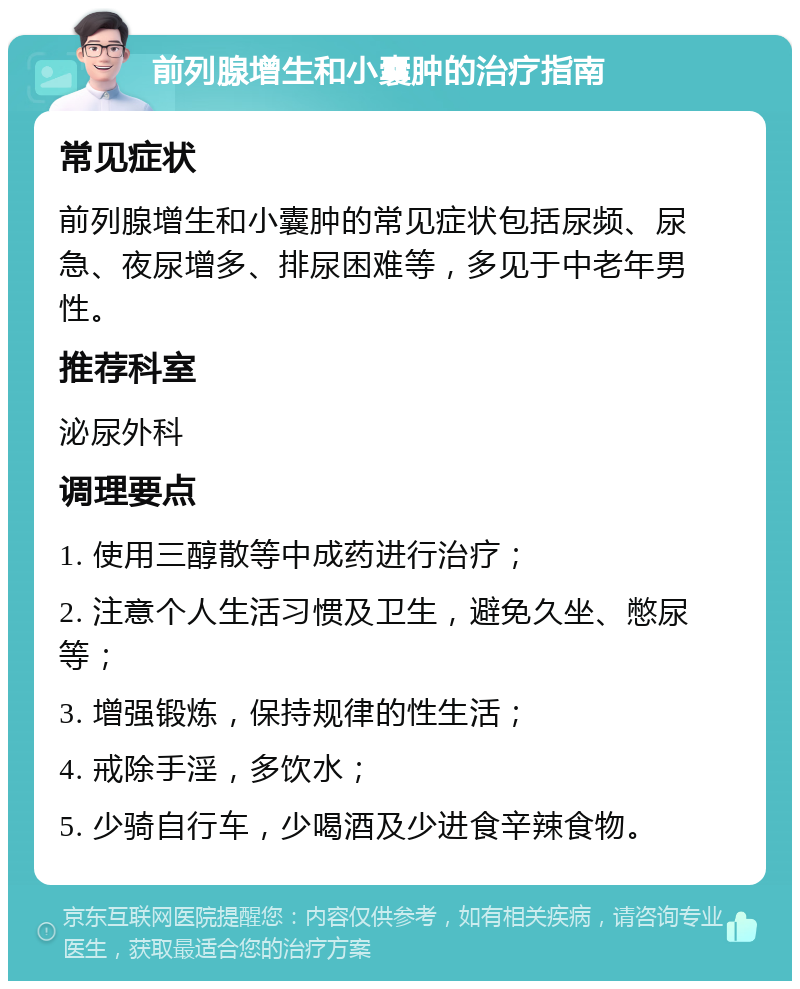 前列腺增生和小囊肿的治疗指南 常见症状 前列腺增生和小囊肿的常见症状包括尿频、尿急、夜尿增多、排尿困难等，多见于中老年男性。 推荐科室 泌尿外科 调理要点 1. 使用三醇散等中成药进行治疗； 2. 注意个人生活习惯及卫生，避免久坐、憋尿等； 3. 增强锻炼，保持规律的性生活； 4. 戒除手淫，多饮水； 5. 少骑自行车，少喝酒及少进食辛辣食物。