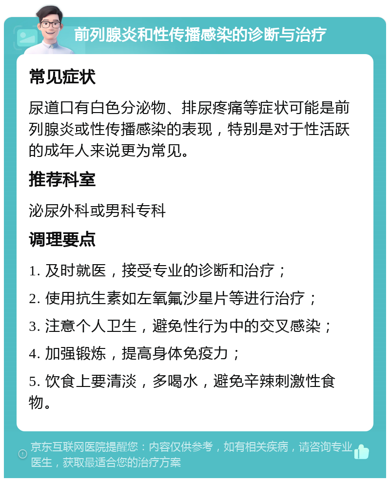 前列腺炎和性传播感染的诊断与治疗 常见症状 尿道口有白色分泌物、排尿疼痛等症状可能是前列腺炎或性传播感染的表现，特别是对于性活跃的成年人来说更为常见。 推荐科室 泌尿外科或男科专科 调理要点 1. 及时就医，接受专业的诊断和治疗； 2. 使用抗生素如左氧氟沙星片等进行治疗； 3. 注意个人卫生，避免性行为中的交叉感染； 4. 加强锻炼，提高身体免疫力； 5. 饮食上要清淡，多喝水，避免辛辣刺激性食物。