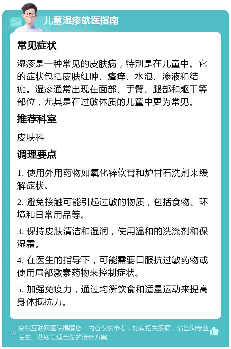 儿童湿疹就医指南 常见症状 湿疹是一种常见的皮肤病，特别是在儿童中。它的症状包括皮肤红肿、瘙痒、水泡、渗液和结痂。湿疹通常出现在面部、手臂、腿部和躯干等部位，尤其是在过敏体质的儿童中更为常见。 推荐科室 皮肤科 调理要点 1. 使用外用药物如氧化锌软膏和炉甘石洗剂来缓解症状。 2. 避免接触可能引起过敏的物质，包括食物、环境和日常用品等。 3. 保持皮肤清洁和湿润，使用温和的洗涤剂和保湿霜。 4. 在医生的指导下，可能需要口服抗过敏药物或使用局部激素药物来控制症状。 5. 加强免疫力，通过均衡饮食和适量运动来提高身体抵抗力。