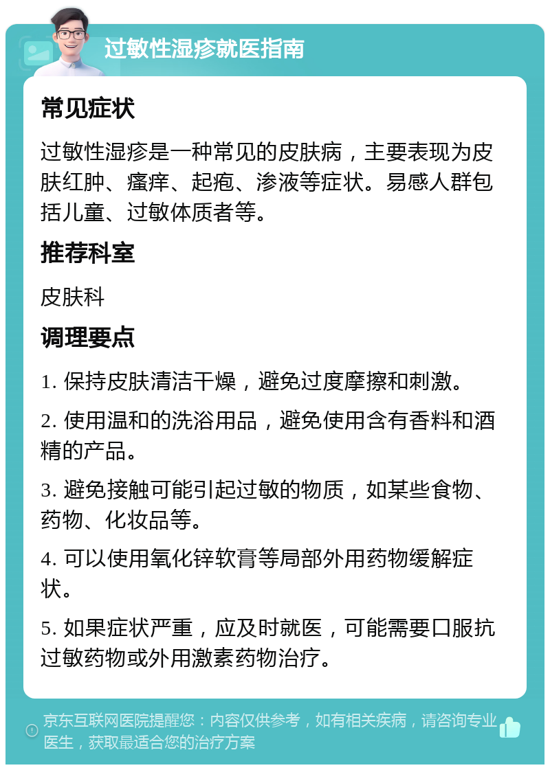 过敏性湿疹就医指南 常见症状 过敏性湿疹是一种常见的皮肤病，主要表现为皮肤红肿、瘙痒、起疱、渗液等症状。易感人群包括儿童、过敏体质者等。 推荐科室 皮肤科 调理要点 1. 保持皮肤清洁干燥，避免过度摩擦和刺激。 2. 使用温和的洗浴用品，避免使用含有香料和酒精的产品。 3. 避免接触可能引起过敏的物质，如某些食物、药物、化妆品等。 4. 可以使用氧化锌软膏等局部外用药物缓解症状。 5. 如果症状严重，应及时就医，可能需要口服抗过敏药物或外用激素药物治疗。