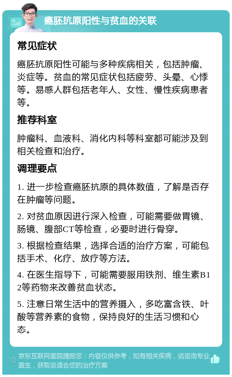 癌胚抗原阳性与贫血的关联 常见症状 癌胚抗原阳性可能与多种疾病相关，包括肿瘤、炎症等。贫血的常见症状包括疲劳、头晕、心悸等。易感人群包括老年人、女性、慢性疾病患者等。 推荐科室 肿瘤科、血液科、消化内科等科室都可能涉及到相关检查和治疗。 调理要点 1. 进一步检查癌胚抗原的具体数值，了解是否存在肿瘤等问题。 2. 对贫血原因进行深入检查，可能需要做胃镜、肠镜、腹部CT等检查，必要时进行骨穿。 3. 根据检查结果，选择合适的治疗方案，可能包括手术、化疗、放疗等方法。 4. 在医生指导下，可能需要服用铁剂、维生素B12等药物来改善贫血状态。 5. 注意日常生活中的营养摄入，多吃富含铁、叶酸等营养素的食物，保持良好的生活习惯和心态。