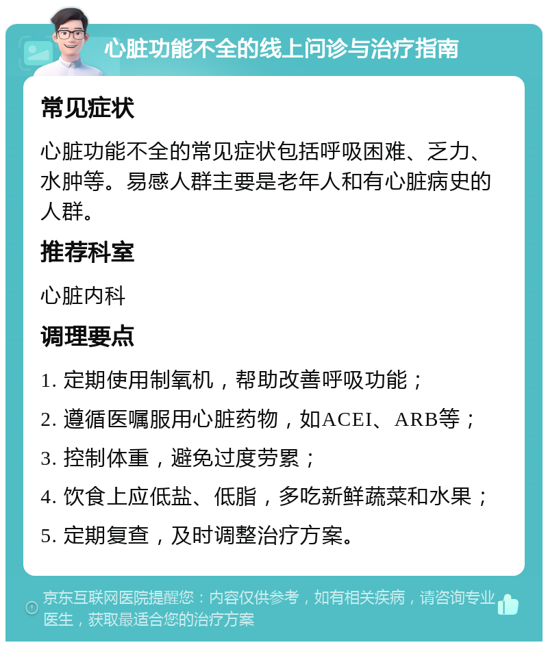 心脏功能不全的线上问诊与治疗指南 常见症状 心脏功能不全的常见症状包括呼吸困难、乏力、水肿等。易感人群主要是老年人和有心脏病史的人群。 推荐科室 心脏内科 调理要点 1. 定期使用制氧机，帮助改善呼吸功能； 2. 遵循医嘱服用心脏药物，如ACEI、ARB等； 3. 控制体重，避免过度劳累； 4. 饮食上应低盐、低脂，多吃新鲜蔬菜和水果； 5. 定期复查，及时调整治疗方案。