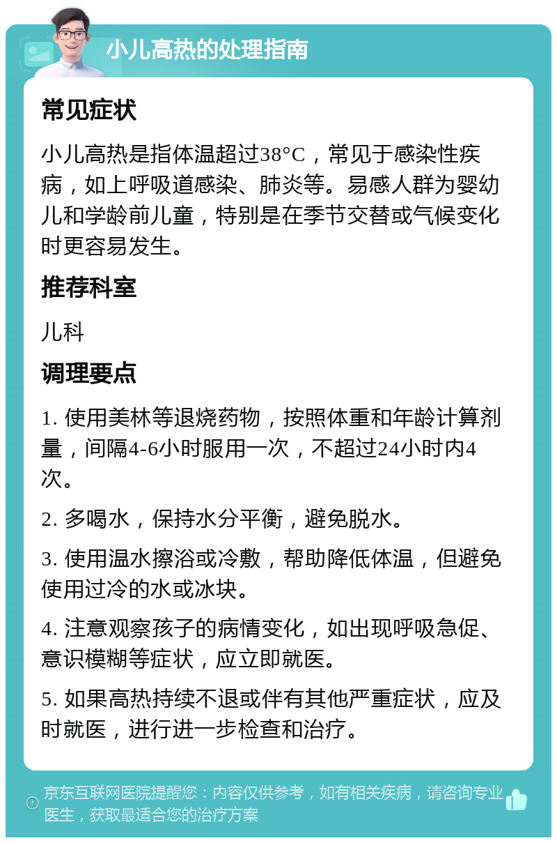 小儿高热的处理指南 常见症状 小儿高热是指体温超过38°C，常见于感染性疾病，如上呼吸道感染、肺炎等。易感人群为婴幼儿和学龄前儿童，特别是在季节交替或气候变化时更容易发生。 推荐科室 儿科 调理要点 1. 使用美林等退烧药物，按照体重和年龄计算剂量，间隔4-6小时服用一次，不超过24小时内4次。 2. 多喝水，保持水分平衡，避免脱水。 3. 使用温水擦浴或冷敷，帮助降低体温，但避免使用过冷的水或冰块。 4. 注意观察孩子的病情变化，如出现呼吸急促、意识模糊等症状，应立即就医。 5. 如果高热持续不退或伴有其他严重症状，应及时就医，进行进一步检查和治疗。