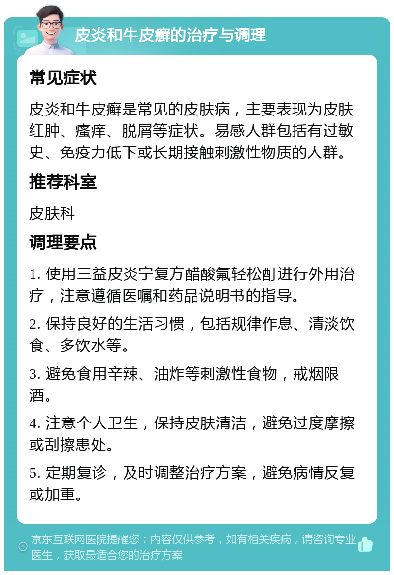 皮炎和牛皮癣的治疗与调理 常见症状 皮炎和牛皮癣是常见的皮肤病，主要表现为皮肤红肿、瘙痒、脱屑等症状。易感人群包括有过敏史、免疫力低下或长期接触刺激性物质的人群。 推荐科室 皮肤科 调理要点 1. 使用三益皮炎宁复方醋酸氟轻松酊进行外用治疗，注意遵循医嘱和药品说明书的指导。 2. 保持良好的生活习惯，包括规律作息、清淡饮食、多饮水等。 3. 避免食用辛辣、油炸等刺激性食物，戒烟限酒。 4. 注意个人卫生，保持皮肤清洁，避免过度摩擦或刮擦患处。 5. 定期复诊，及时调整治疗方案，避免病情反复或加重。