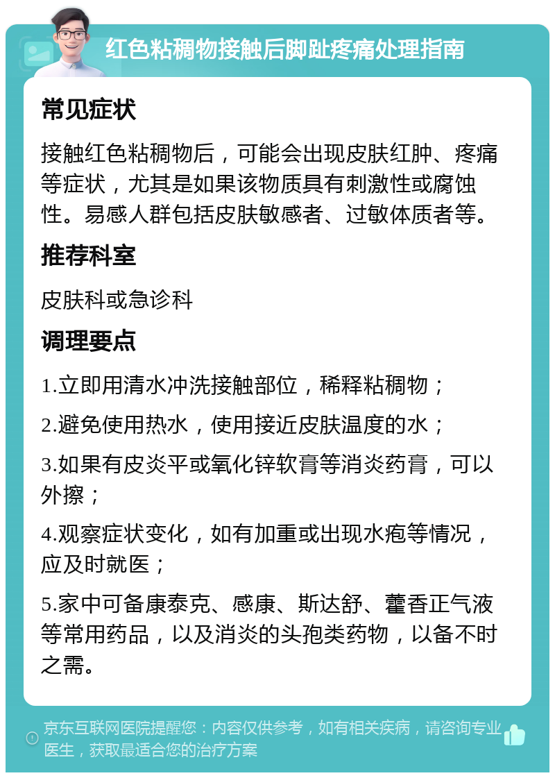 红色粘稠物接触后脚趾疼痛处理指南 常见症状 接触红色粘稠物后，可能会出现皮肤红肿、疼痛等症状，尤其是如果该物质具有刺激性或腐蚀性。易感人群包括皮肤敏感者、过敏体质者等。 推荐科室 皮肤科或急诊科 调理要点 1.立即用清水冲洗接触部位，稀释粘稠物； 2.避免使用热水，使用接近皮肤温度的水； 3.如果有皮炎平或氧化锌软膏等消炎药膏，可以外擦； 4.观察症状变化，如有加重或出现水疱等情况，应及时就医； 5.家中可备康泰克、感康、斯达舒、藿香正气液等常用药品，以及消炎的头孢类药物，以备不时之需。