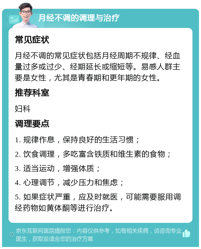 月经不调的调理与治疗 常见症状 月经不调的常见症状包括月经周期不规律、经血量过多或过少、经期延长或缩短等。易感人群主要是女性，尤其是青春期和更年期的女性。 推荐科室 妇科 调理要点 1. 规律作息，保持良好的生活习惯； 2. 饮食调理，多吃富含铁质和维生素的食物； 3. 适当运动，增强体质； 4. 心理调节，减少压力和焦虑； 5. 如果症状严重，应及时就医，可能需要服用调经药物如黄体酮等进行治疗。