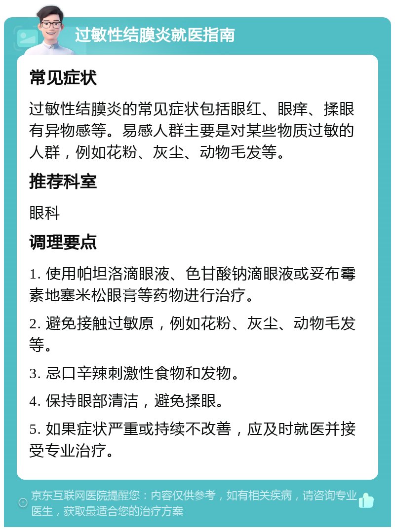 过敏性结膜炎就医指南 常见症状 过敏性结膜炎的常见症状包括眼红、眼痒、揉眼有异物感等。易感人群主要是对某些物质过敏的人群，例如花粉、灰尘、动物毛发等。 推荐科室 眼科 调理要点 1. 使用帕坦洛滴眼液、色甘酸钠滴眼液或妥布霉素地塞米松眼膏等药物进行治疗。 2. 避免接触过敏原，例如花粉、灰尘、动物毛发等。 3. 忌口辛辣刺激性食物和发物。 4. 保持眼部清洁，避免揉眼。 5. 如果症状严重或持续不改善，应及时就医并接受专业治疗。