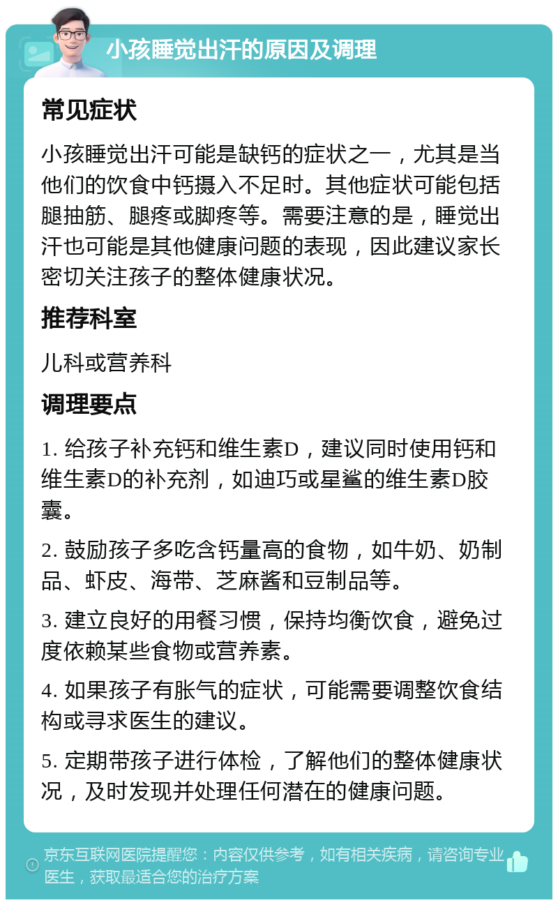 小孩睡觉出汗的原因及调理 常见症状 小孩睡觉出汗可能是缺钙的症状之一，尤其是当他们的饮食中钙摄入不足时。其他症状可能包括腿抽筋、腿疼或脚疼等。需要注意的是，睡觉出汗也可能是其他健康问题的表现，因此建议家长密切关注孩子的整体健康状况。 推荐科室 儿科或营养科 调理要点 1. 给孩子补充钙和维生素D，建议同时使用钙和维生素D的补充剂，如迪巧或星鲨的维生素D胶囊。 2. 鼓励孩子多吃含钙量高的食物，如牛奶、奶制品、虾皮、海带、芝麻酱和豆制品等。 3. 建立良好的用餐习惯，保持均衡饮食，避免过度依赖某些食物或营养素。 4. 如果孩子有胀气的症状，可能需要调整饮食结构或寻求医生的建议。 5. 定期带孩子进行体检，了解他们的整体健康状况，及时发现并处理任何潜在的健康问题。