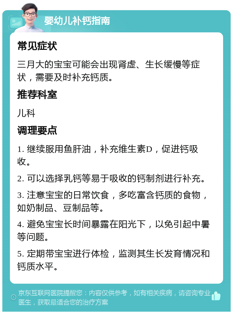 婴幼儿补钙指南 常见症状 三月大的宝宝可能会出现肾虚、生长缓慢等症状，需要及时补充钙质。 推荐科室 儿科 调理要点 1. 继续服用鱼肝油，补充维生素D，促进钙吸收。 2. 可以选择乳钙等易于吸收的钙制剂进行补充。 3. 注意宝宝的日常饮食，多吃富含钙质的食物，如奶制品、豆制品等。 4. 避免宝宝长时间暴露在阳光下，以免引起中暑等问题。 5. 定期带宝宝进行体检，监测其生长发育情况和钙质水平。