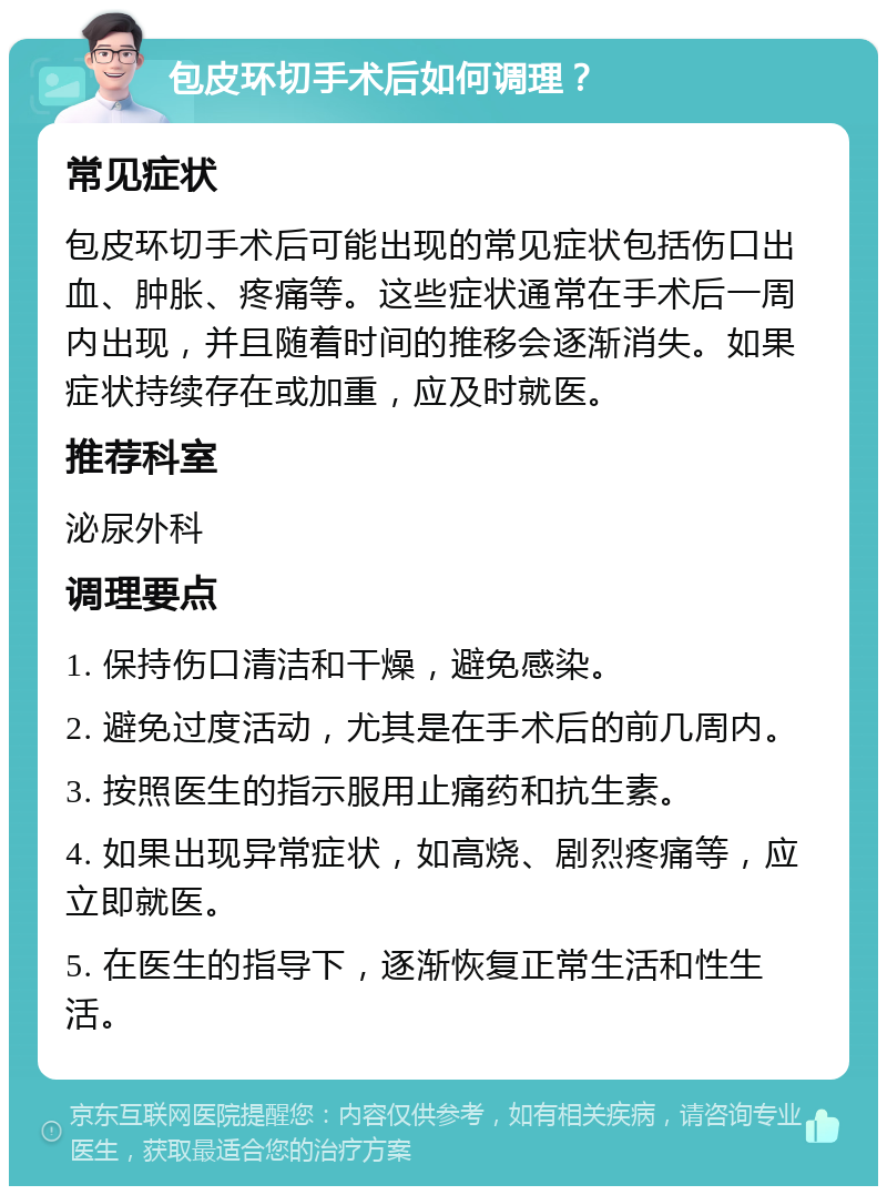 包皮环切手术后如何调理？ 常见症状 包皮环切手术后可能出现的常见症状包括伤口出血、肿胀、疼痛等。这些症状通常在手术后一周内出现，并且随着时间的推移会逐渐消失。如果症状持续存在或加重，应及时就医。 推荐科室 泌尿外科 调理要点 1. 保持伤口清洁和干燥，避免感染。 2. 避免过度活动，尤其是在手术后的前几周内。 3. 按照医生的指示服用止痛药和抗生素。 4. 如果出现异常症状，如高烧、剧烈疼痛等，应立即就医。 5. 在医生的指导下，逐渐恢复正常生活和性生活。