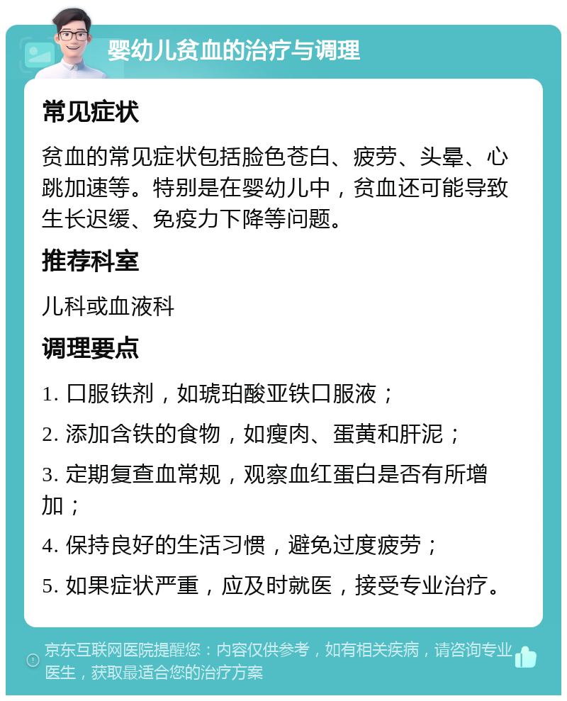 婴幼儿贫血的治疗与调理 常见症状 贫血的常见症状包括脸色苍白、疲劳、头晕、心跳加速等。特别是在婴幼儿中，贫血还可能导致生长迟缓、免疫力下降等问题。 推荐科室 儿科或血液科 调理要点 1. 口服铁剂，如琥珀酸亚铁口服液； 2. 添加含铁的食物，如瘦肉、蛋黄和肝泥； 3. 定期复查血常规，观察血红蛋白是否有所增加； 4. 保持良好的生活习惯，避免过度疲劳； 5. 如果症状严重，应及时就医，接受专业治疗。