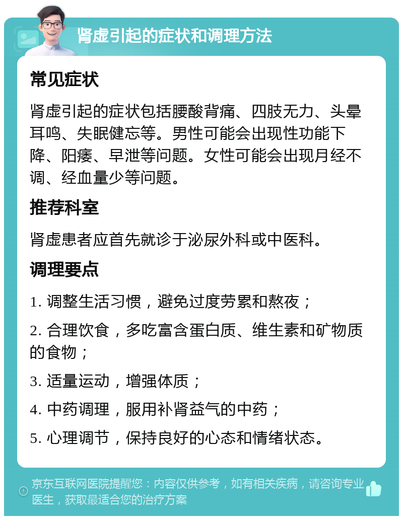 肾虚引起的症状和调理方法 常见症状 肾虚引起的症状包括腰酸背痛、四肢无力、头晕耳鸣、失眠健忘等。男性可能会出现性功能下降、阳痿、早泄等问题。女性可能会出现月经不调、经血量少等问题。 推荐科室 肾虚患者应首先就诊于泌尿外科或中医科。 调理要点 1. 调整生活习惯，避免过度劳累和熬夜； 2. 合理饮食，多吃富含蛋白质、维生素和矿物质的食物； 3. 适量运动，增强体质； 4. 中药调理，服用补肾益气的中药； 5. 心理调节，保持良好的心态和情绪状态。