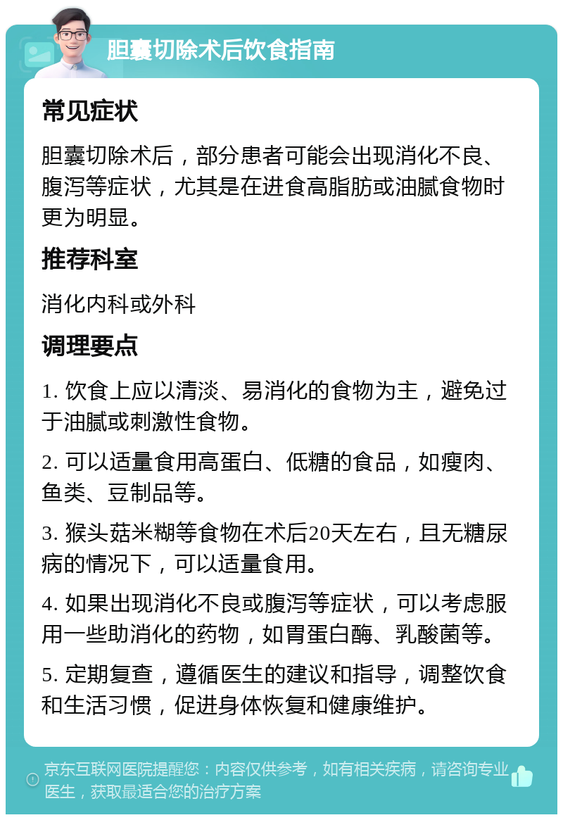 胆囊切除术后饮食指南 常见症状 胆囊切除术后，部分患者可能会出现消化不良、腹泻等症状，尤其是在进食高脂肪或油腻食物时更为明显。 推荐科室 消化内科或外科 调理要点 1. 饮食上应以清淡、易消化的食物为主，避免过于油腻或刺激性食物。 2. 可以适量食用高蛋白、低糖的食品，如瘦肉、鱼类、豆制品等。 3. 猴头菇米糊等食物在术后20天左右，且无糖尿病的情况下，可以适量食用。 4. 如果出现消化不良或腹泻等症状，可以考虑服用一些助消化的药物，如胃蛋白酶、乳酸菌等。 5. 定期复查，遵循医生的建议和指导，调整饮食和生活习惯，促进身体恢复和健康维护。