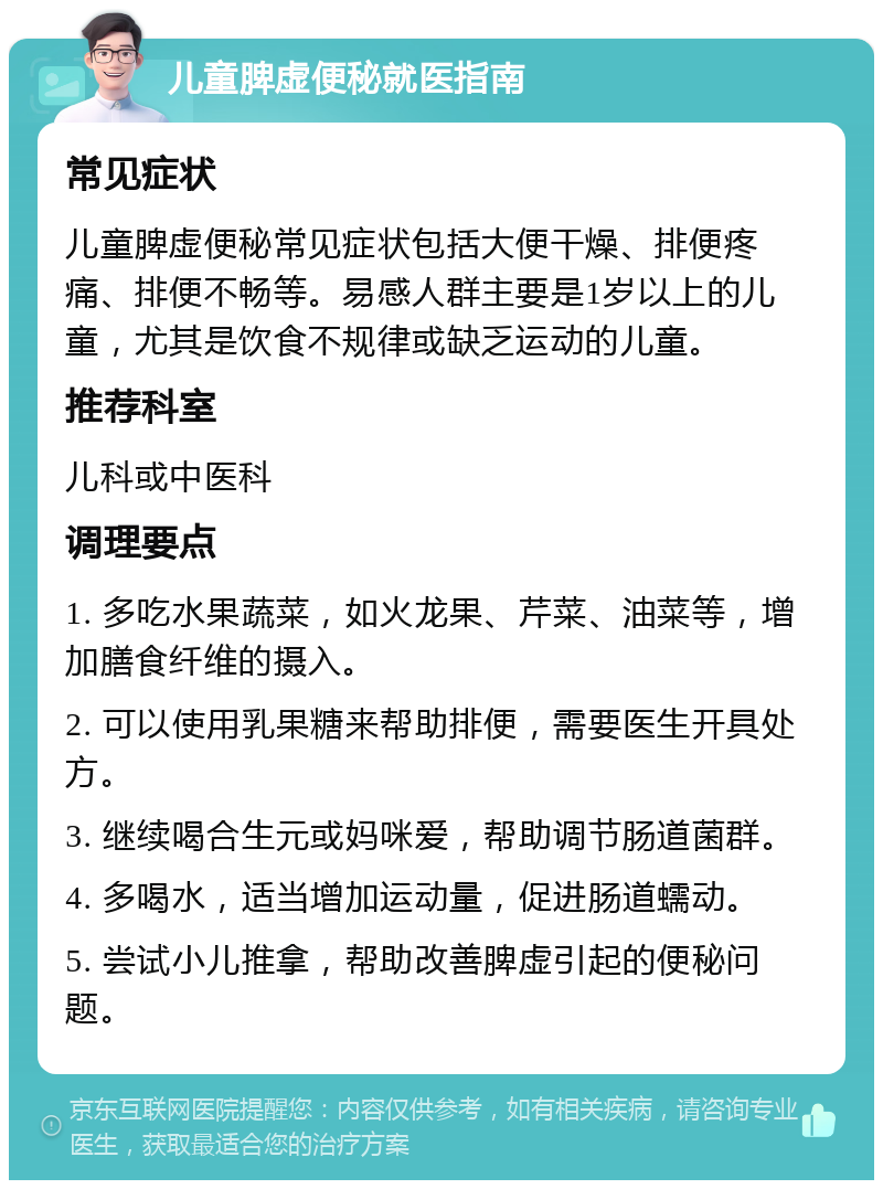 儿童脾虚便秘就医指南 常见症状 儿童脾虚便秘常见症状包括大便干燥、排便疼痛、排便不畅等。易感人群主要是1岁以上的儿童，尤其是饮食不规律或缺乏运动的儿童。 推荐科室 儿科或中医科 调理要点 1. 多吃水果蔬菜，如火龙果、芹菜、油菜等，增加膳食纤维的摄入。 2. 可以使用乳果糖来帮助排便，需要医生开具处方。 3. 继续喝合生元或妈咪爱，帮助调节肠道菌群。 4. 多喝水，适当增加运动量，促进肠道蠕动。 5. 尝试小儿推拿，帮助改善脾虚引起的便秘问题。