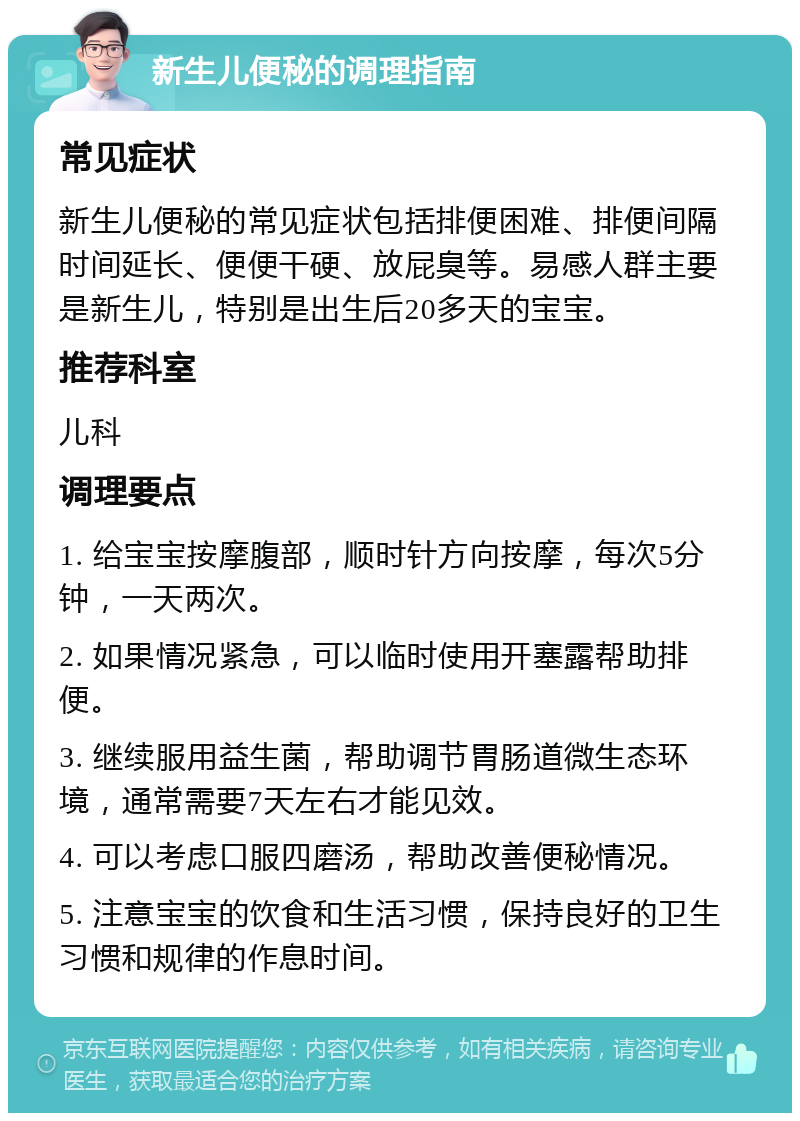 新生儿便秘的调理指南 常见症状 新生儿便秘的常见症状包括排便困难、排便间隔时间延长、便便干硬、放屁臭等。易感人群主要是新生儿，特别是出生后20多天的宝宝。 推荐科室 儿科 调理要点 1. 给宝宝按摩腹部，顺时针方向按摩，每次5分钟，一天两次。 2. 如果情况紧急，可以临时使用开塞露帮助排便。 3. 继续服用益生菌，帮助调节胃肠道微生态环境，通常需要7天左右才能见效。 4. 可以考虑口服四磨汤，帮助改善便秘情况。 5. 注意宝宝的饮食和生活习惯，保持良好的卫生习惯和规律的作息时间。