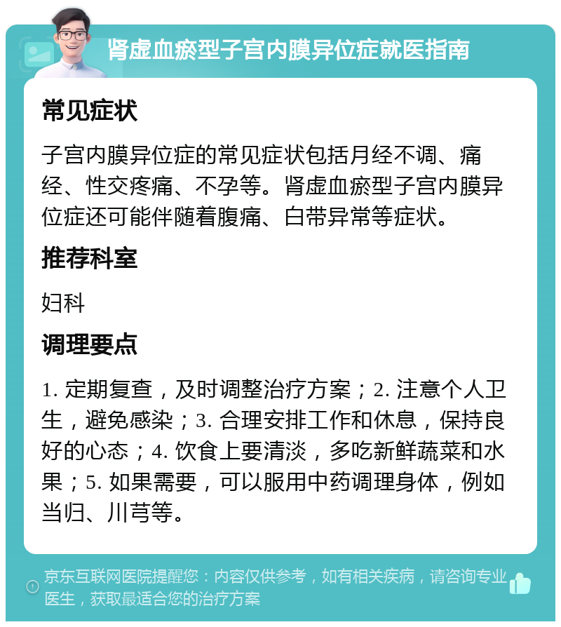 肾虚血瘀型子宫内膜异位症就医指南 常见症状 子宫内膜异位症的常见症状包括月经不调、痛经、性交疼痛、不孕等。肾虚血瘀型子宫内膜异位症还可能伴随着腹痛、白带异常等症状。 推荐科室 妇科 调理要点 1. 定期复查，及时调整治疗方案；2. 注意个人卫生，避免感染；3. 合理安排工作和休息，保持良好的心态；4. 饮食上要清淡，多吃新鲜蔬菜和水果；5. 如果需要，可以服用中药调理身体，例如当归、川芎等。