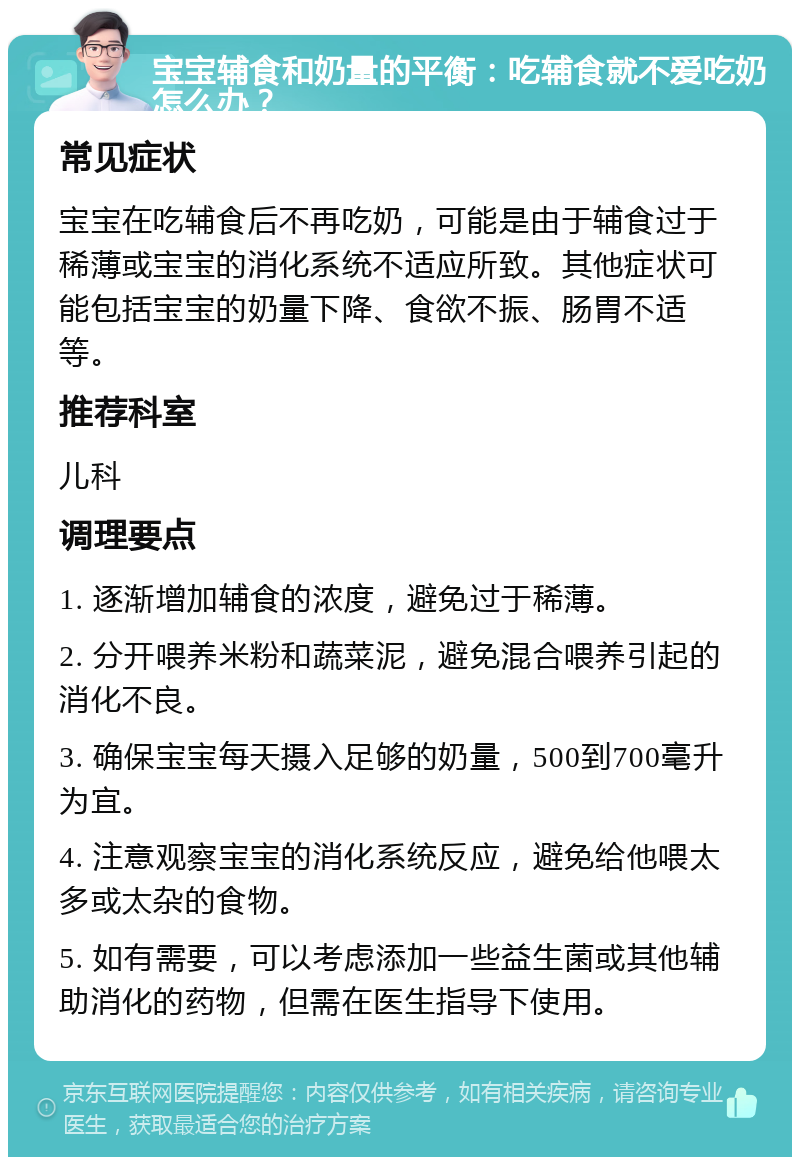 宝宝辅食和奶量的平衡：吃辅食就不爱吃奶怎么办？ 常见症状 宝宝在吃辅食后不再吃奶，可能是由于辅食过于稀薄或宝宝的消化系统不适应所致。其他症状可能包括宝宝的奶量下降、食欲不振、肠胃不适等。 推荐科室 儿科 调理要点 1. 逐渐增加辅食的浓度，避免过于稀薄。 2. 分开喂养米粉和蔬菜泥，避免混合喂养引起的消化不良。 3. 确保宝宝每天摄入足够的奶量，500到700毫升为宜。 4. 注意观察宝宝的消化系统反应，避免给他喂太多或太杂的食物。 5. 如有需要，可以考虑添加一些益生菌或其他辅助消化的药物，但需在医生指导下使用。