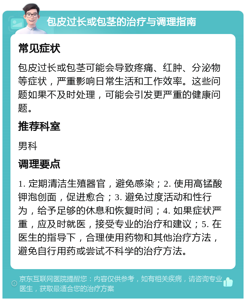 包皮过长或包茎的治疗与调理指南 常见症状 包皮过长或包茎可能会导致疼痛、红肿、分泌物等症状，严重影响日常生活和工作效率。这些问题如果不及时处理，可能会引发更严重的健康问题。 推荐科室 男科 调理要点 1. 定期清洁生殖器官，避免感染；2. 使用高锰酸钾泡创面，促进愈合；3. 避免过度活动和性行为，给予足够的休息和恢复时间；4. 如果症状严重，应及时就医，接受专业的治疗和建议；5. 在医生的指导下，合理使用药物和其他治疗方法，避免自行用药或尝试不科学的治疗方法。