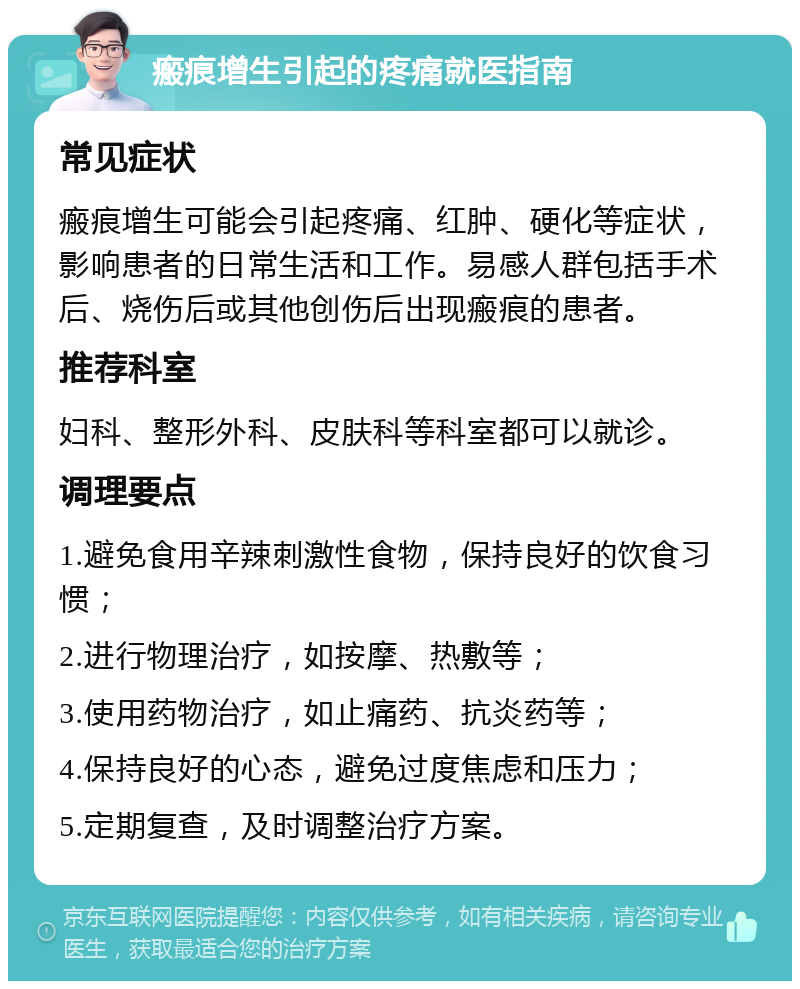 瘢痕增生引起的疼痛就医指南 常见症状 瘢痕增生可能会引起疼痛、红肿、硬化等症状，影响患者的日常生活和工作。易感人群包括手术后、烧伤后或其他创伤后出现瘢痕的患者。 推荐科室 妇科、整形外科、皮肤科等科室都可以就诊。 调理要点 1.避免食用辛辣刺激性食物，保持良好的饮食习惯； 2.进行物理治疗，如按摩、热敷等； 3.使用药物治疗，如止痛药、抗炎药等； 4.保持良好的心态，避免过度焦虑和压力； 5.定期复查，及时调整治疗方案。