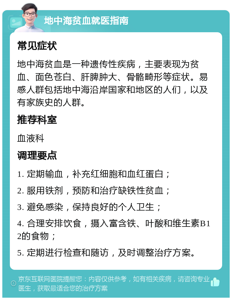 地中海贫血就医指南 常见症状 地中海贫血是一种遗传性疾病，主要表现为贫血、面色苍白、肝脾肿大、骨骼畸形等症状。易感人群包括地中海沿岸国家和地区的人们，以及有家族史的人群。 推荐科室 血液科 调理要点 1. 定期输血，补充红细胞和血红蛋白； 2. 服用铁剂，预防和治疗缺铁性贫血； 3. 避免感染，保持良好的个人卫生； 4. 合理安排饮食，摄入富含铁、叶酸和维生素B12的食物； 5. 定期进行检查和随访，及时调整治疗方案。