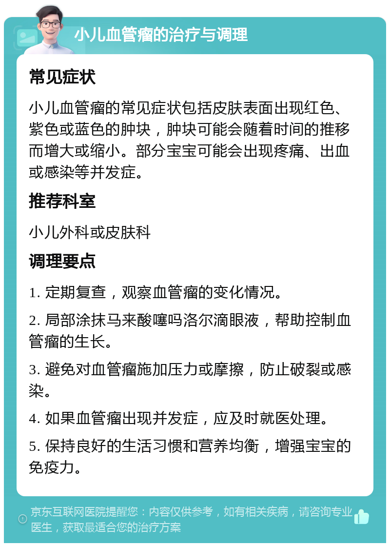 小儿血管瘤的治疗与调理 常见症状 小儿血管瘤的常见症状包括皮肤表面出现红色、紫色或蓝色的肿块，肿块可能会随着时间的推移而增大或缩小。部分宝宝可能会出现疼痛、出血或感染等并发症。 推荐科室 小儿外科或皮肤科 调理要点 1. 定期复查，观察血管瘤的变化情况。 2. 局部涂抹马来酸噻吗洛尔滴眼液，帮助控制血管瘤的生长。 3. 避免对血管瘤施加压力或摩擦，防止破裂或感染。 4. 如果血管瘤出现并发症，应及时就医处理。 5. 保持良好的生活习惯和营养均衡，增强宝宝的免疫力。