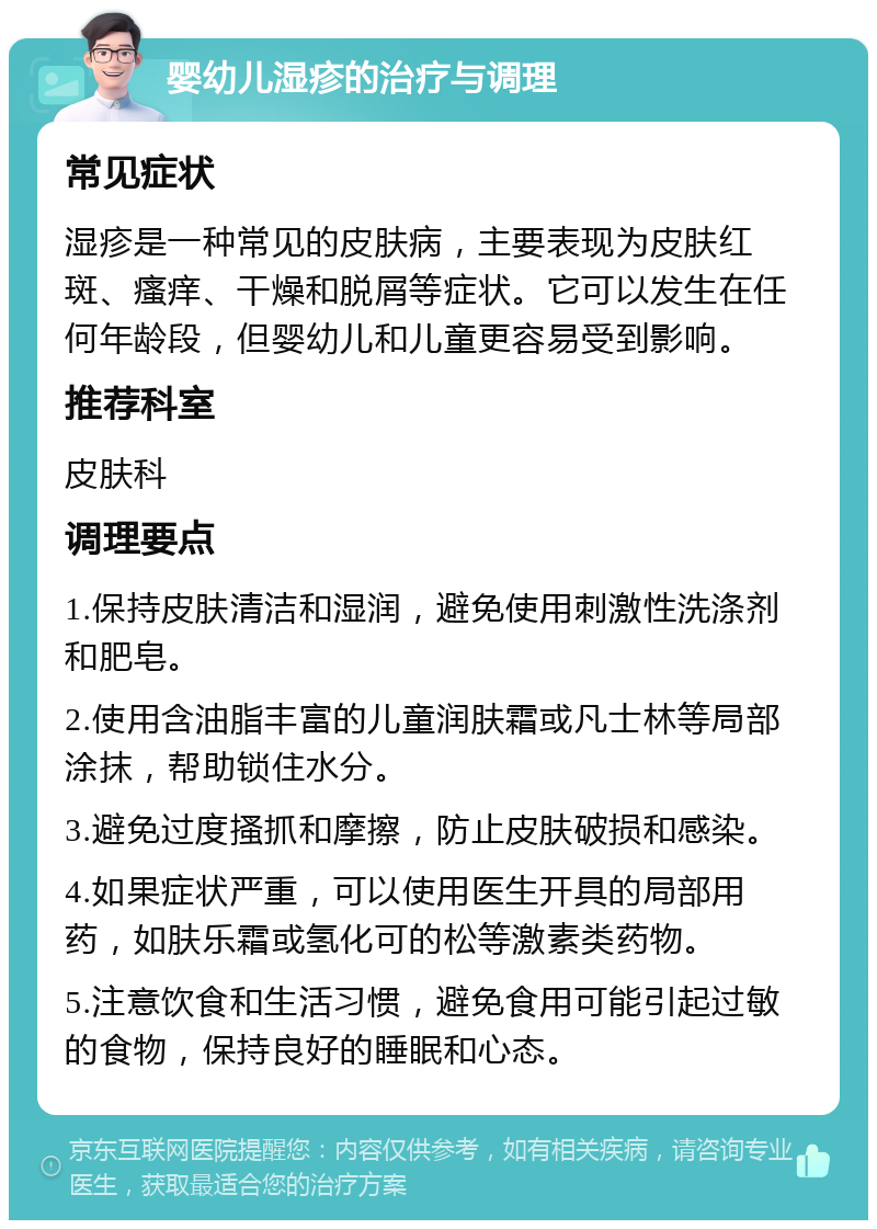 婴幼儿湿疹的治疗与调理 常见症状 湿疹是一种常见的皮肤病，主要表现为皮肤红斑、瘙痒、干燥和脱屑等症状。它可以发生在任何年龄段，但婴幼儿和儿童更容易受到影响。 推荐科室 皮肤科 调理要点 1.保持皮肤清洁和湿润，避免使用刺激性洗涤剂和肥皂。 2.使用含油脂丰富的儿童润肤霜或凡士林等局部涂抹，帮助锁住水分。 3.避免过度搔抓和摩擦，防止皮肤破损和感染。 4.如果症状严重，可以使用医生开具的局部用药，如肤乐霜或氢化可的松等激素类药物。 5.注意饮食和生活习惯，避免食用可能引起过敏的食物，保持良好的睡眠和心态。