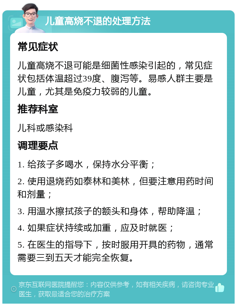 儿童高烧不退的处理方法 常见症状 儿童高烧不退可能是细菌性感染引起的，常见症状包括体温超过39度、腹泻等。易感人群主要是儿童，尤其是免疫力较弱的儿童。 推荐科室 儿科或感染科 调理要点 1. 给孩子多喝水，保持水分平衡； 2. 使用退烧药如泰林和美林，但要注意用药时间和剂量； 3. 用温水擦拭孩子的额头和身体，帮助降温； 4. 如果症状持续或加重，应及时就医； 5. 在医生的指导下，按时服用开具的药物，通常需要三到五天才能完全恢复。