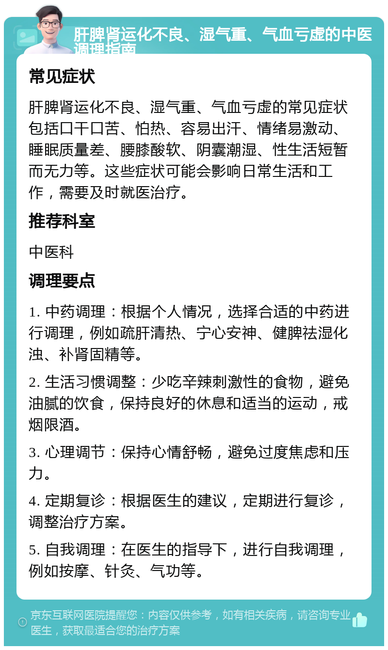 肝脾肾运化不良、湿气重、气血亏虚的中医调理指南 常见症状 肝脾肾运化不良、湿气重、气血亏虚的常见症状包括口干口苦、怕热、容易出汗、情绪易激动、睡眠质量差、腰膝酸软、阴囊潮湿、性生活短暂而无力等。这些症状可能会影响日常生活和工作，需要及时就医治疗。 推荐科室 中医科 调理要点 1. 中药调理：根据个人情况，选择合适的中药进行调理，例如疏肝清热、宁心安神、健脾祛湿化浊、补肾固精等。 2. 生活习惯调整：少吃辛辣刺激性的食物，避免油腻的饮食，保持良好的休息和适当的运动，戒烟限酒。 3. 心理调节：保持心情舒畅，避免过度焦虑和压力。 4. 定期复诊：根据医生的建议，定期进行复诊，调整治疗方案。 5. 自我调理：在医生的指导下，进行自我调理，例如按摩、针灸、气功等。