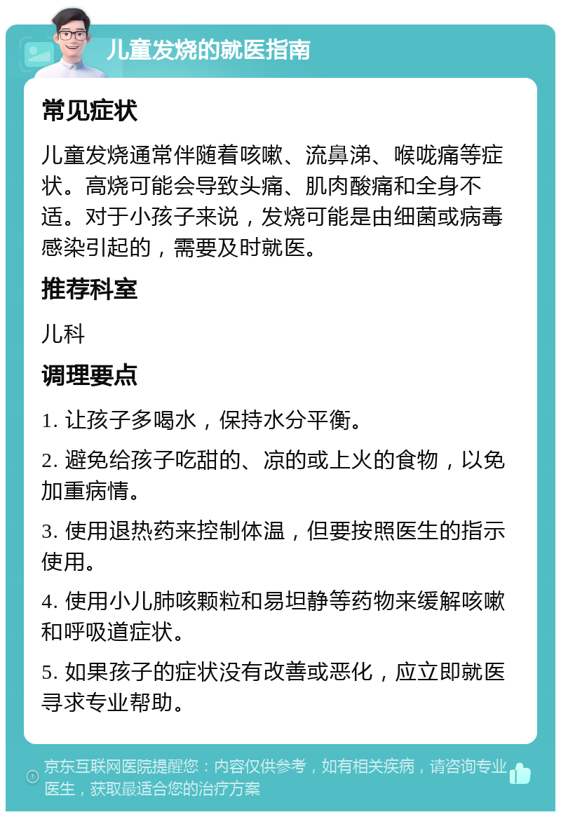 儿童发烧的就医指南 常见症状 儿童发烧通常伴随着咳嗽、流鼻涕、喉咙痛等症状。高烧可能会导致头痛、肌肉酸痛和全身不适。对于小孩子来说，发烧可能是由细菌或病毒感染引起的，需要及时就医。 推荐科室 儿科 调理要点 1. 让孩子多喝水，保持水分平衡。 2. 避免给孩子吃甜的、凉的或上火的食物，以免加重病情。 3. 使用退热药来控制体温，但要按照医生的指示使用。 4. 使用小儿肺咳颗粒和易坦静等药物来缓解咳嗽和呼吸道症状。 5. 如果孩子的症状没有改善或恶化，应立即就医寻求专业帮助。