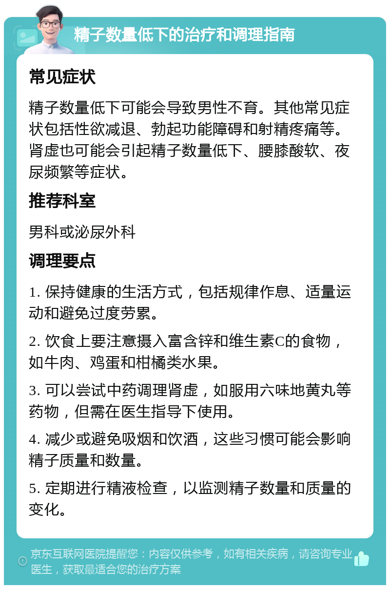 精子数量低下的治疗和调理指南 常见症状 精子数量低下可能会导致男性不育。其他常见症状包括性欲减退、勃起功能障碍和射精疼痛等。肾虚也可能会引起精子数量低下、腰膝酸软、夜尿频繁等症状。 推荐科室 男科或泌尿外科 调理要点 1. 保持健康的生活方式，包括规律作息、适量运动和避免过度劳累。 2. 饮食上要注意摄入富含锌和维生素C的食物，如牛肉、鸡蛋和柑橘类水果。 3. 可以尝试中药调理肾虚，如服用六味地黄丸等药物，但需在医生指导下使用。 4. 减少或避免吸烟和饮酒，这些习惯可能会影响精子质量和数量。 5. 定期进行精液检查，以监测精子数量和质量的变化。