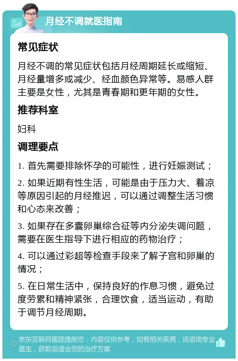 月经不调就医指南 常见症状 月经不调的常见症状包括月经周期延长或缩短、月经量增多或减少、经血颜色异常等。易感人群主要是女性，尤其是青春期和更年期的女性。 推荐科室 妇科 调理要点 1. 首先需要排除怀孕的可能性，进行妊娠测试； 2. 如果近期有性生活，可能是由于压力大、着凉等原因引起的月经推迟，可以通过调整生活习惯和心态来改善； 3. 如果存在多囊卵巢综合征等内分泌失调问题，需要在医生指导下进行相应的药物治疗； 4. 可以通过彩超等检查手段来了解子宫和卵巢的情况； 5. 在日常生活中，保持良好的作息习惯，避免过度劳累和精神紧张，合理饮食，适当运动，有助于调节月经周期。