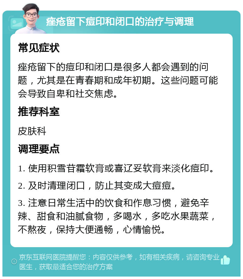 痤疮留下痘印和闭口的治疗与调理 常见症状 痤疮留下的痘印和闭口是很多人都会遇到的问题，尤其是在青春期和成年初期。这些问题可能会导致自卑和社交焦虑。 推荐科室 皮肤科 调理要点 1. 使用积雪苷霜软膏或喜辽妥软膏来淡化痘印。 2. 及时清理闭口，防止其变成大痘痘。 3. 注意日常生活中的饮食和作息习惯，避免辛辣、甜食和油腻食物，多喝水，多吃水果蔬菜，不熬夜，保持大便通畅，心情愉悦。