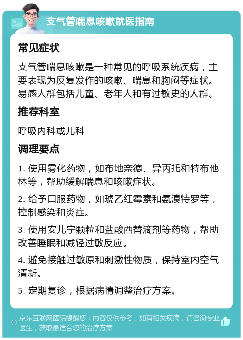 支气管喘息咳嗽就医指南 常见症状 支气管喘息咳嗽是一种常见的呼吸系统疾病，主要表现为反复发作的咳嗽、喘息和胸闷等症状。易感人群包括儿童、老年人和有过敏史的人群。 推荐科室 呼吸内科或儿科 调理要点 1. 使用雾化药物，如布地奈德、异丙托和特布他林等，帮助缓解喘息和咳嗽症状。 2. 给予口服药物，如琥乙红霉素和氨溴特罗等，控制感染和炎症。 3. 使用安儿宁颗粒和盐酸西替滴剂等药物，帮助改善睡眠和减轻过敏反应。 4. 避免接触过敏原和刺激性物质，保持室内空气清新。 5. 定期复诊，根据病情调整治疗方案。