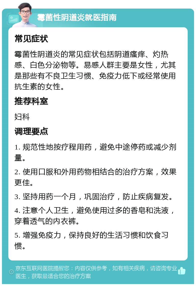 霉菌性阴道炎就医指南 常见症状 霉菌性阴道炎的常见症状包括阴道瘙痒、灼热感、白色分泌物等。易感人群主要是女性，尤其是那些有不良卫生习惯、免疫力低下或经常使用抗生素的女性。 推荐科室 妇科 调理要点 1. 规范性地按疗程用药，避免中途停药或减少剂量。 2. 使用口服和外用药物相结合的治疗方案，效果更佳。 3. 坚持用药一个月，巩固治疗，防止疾病复发。 4. 注意个人卫生，避免使用过多的香皂和洗液，穿着透气的内衣裤。 5. 增强免疫力，保持良好的生活习惯和饮食习惯。