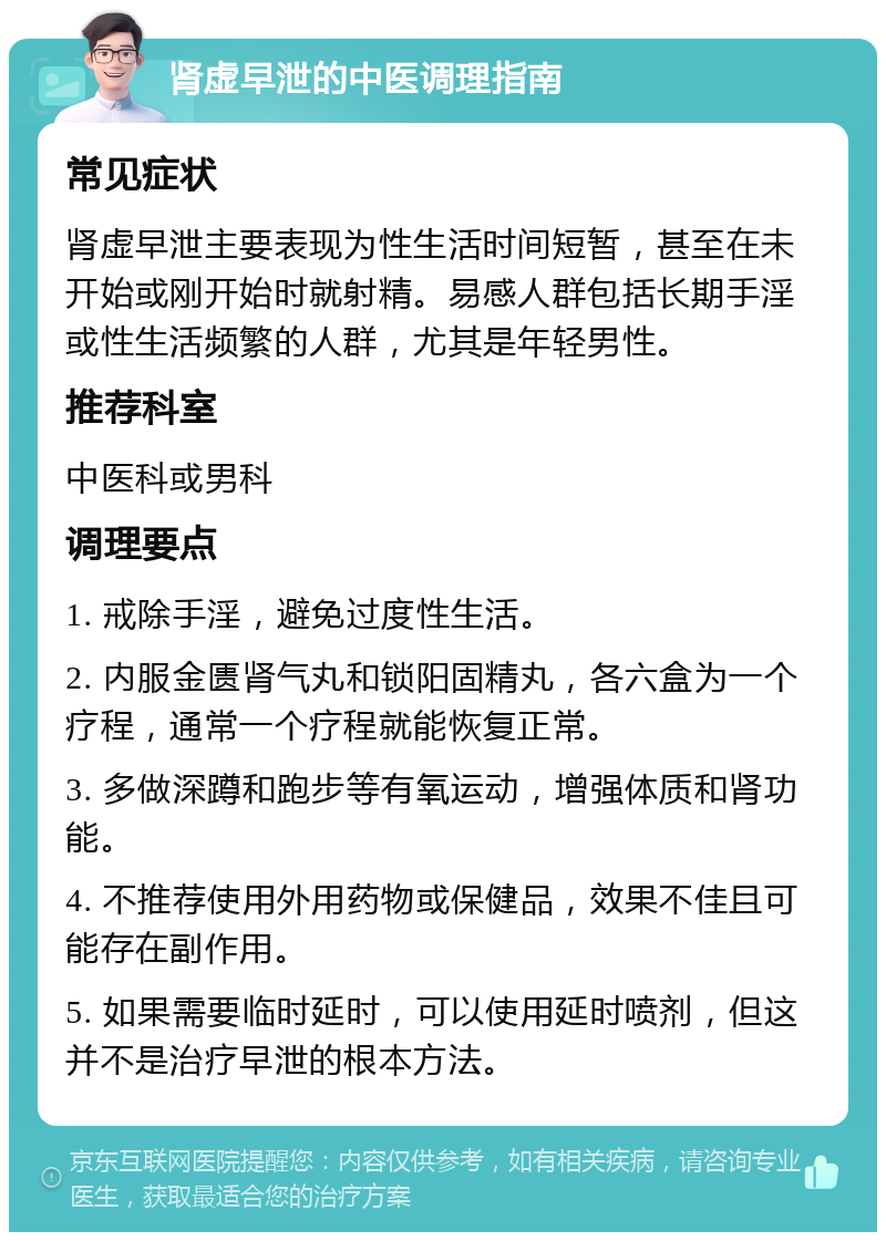 肾虚早泄的中医调理指南 常见症状 肾虚早泄主要表现为性生活时间短暂，甚至在未开始或刚开始时就射精。易感人群包括长期手淫或性生活频繁的人群，尤其是年轻男性。 推荐科室 中医科或男科 调理要点 1. 戒除手淫，避免过度性生活。 2. 内服金匮肾气丸和锁阳固精丸，各六盒为一个疗程，通常一个疗程就能恢复正常。 3. 多做深蹲和跑步等有氧运动，增强体质和肾功能。 4. 不推荐使用外用药物或保健品，效果不佳且可能存在副作用。 5. 如果需要临时延时，可以使用延时喷剂，但这并不是治疗早泄的根本方法。