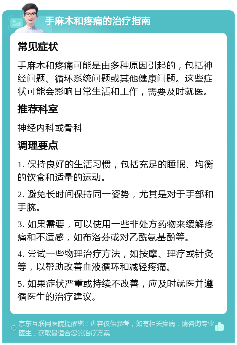 手麻木和疼痛的治疗指南 常见症状 手麻木和疼痛可能是由多种原因引起的，包括神经问题、循环系统问题或其他健康问题。这些症状可能会影响日常生活和工作，需要及时就医。 推荐科室 神经内科或骨科 调理要点 1. 保持良好的生活习惯，包括充足的睡眠、均衡的饮食和适量的运动。 2. 避免长时间保持同一姿势，尤其是对于手部和手腕。 3. 如果需要，可以使用一些非处方药物来缓解疼痛和不适感，如布洛芬或对乙酰氨基酚等。 4. 尝试一些物理治疗方法，如按摩、理疗或针灸等，以帮助改善血液循环和减轻疼痛。 5. 如果症状严重或持续不改善，应及时就医并遵循医生的治疗建议。