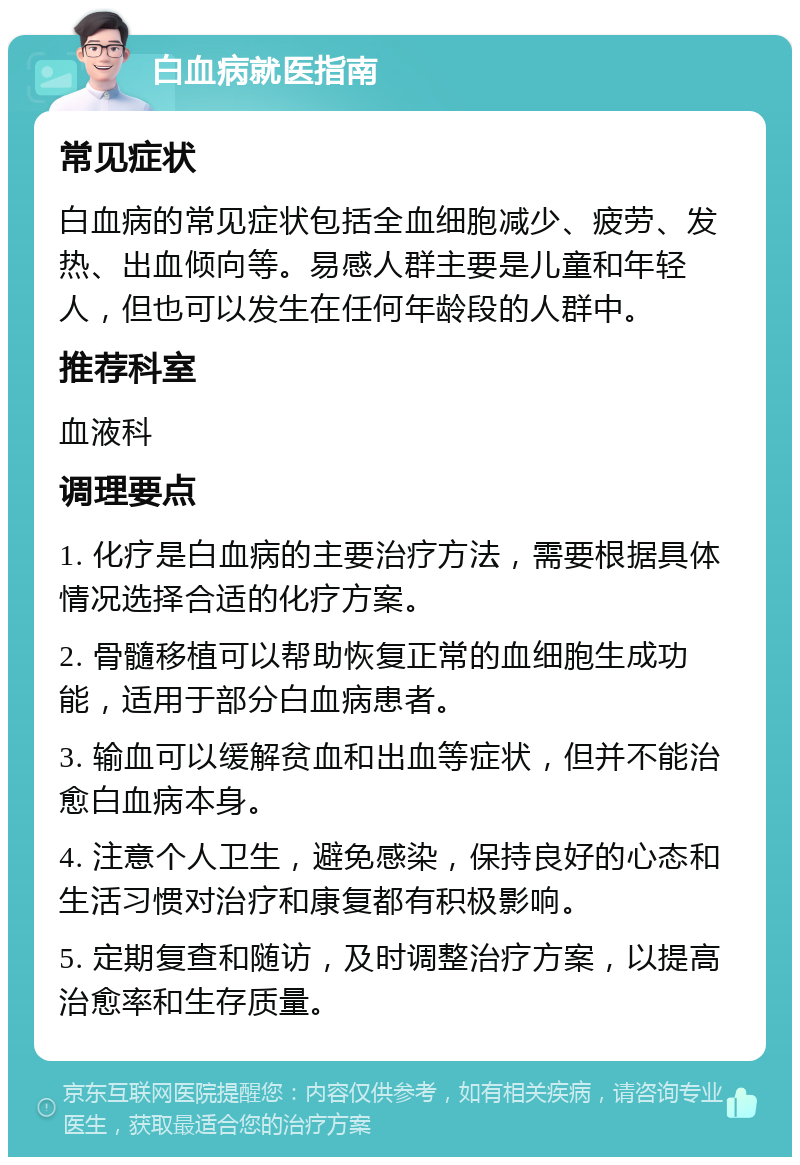 白血病就医指南 常见症状 白血病的常见症状包括全血细胞减少、疲劳、发热、出血倾向等。易感人群主要是儿童和年轻人，但也可以发生在任何年龄段的人群中。 推荐科室 血液科 调理要点 1. 化疗是白血病的主要治疗方法，需要根据具体情况选择合适的化疗方案。 2. 骨髓移植可以帮助恢复正常的血细胞生成功能，适用于部分白血病患者。 3. 输血可以缓解贫血和出血等症状，但并不能治愈白血病本身。 4. 注意个人卫生，避免感染，保持良好的心态和生活习惯对治疗和康复都有积极影响。 5. 定期复查和随访，及时调整治疗方案，以提高治愈率和生存质量。