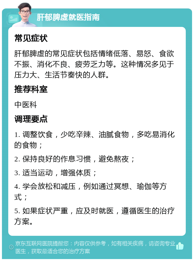 肝郁脾虚就医指南 常见症状 肝郁脾虚的常见症状包括情绪低落、易怒、食欲不振、消化不良、疲劳乏力等。这种情况多见于压力大、生活节奏快的人群。 推荐科室 中医科 调理要点 1. 调整饮食，少吃辛辣、油腻食物，多吃易消化的食物； 2. 保持良好的作息习惯，避免熬夜； 3. 适当运动，增强体质； 4. 学会放松和减压，例如通过冥想、瑜伽等方式； 5. 如果症状严重，应及时就医，遵循医生的治疗方案。