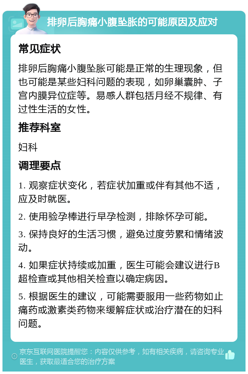 排卵后胸痛小腹坠胀的可能原因及应对 常见症状 排卵后胸痛小腹坠胀可能是正常的生理现象，但也可能是某些妇科问题的表现，如卵巢囊肿、子宫内膜异位症等。易感人群包括月经不规律、有过性生活的女性。 推荐科室 妇科 调理要点 1. 观察症状变化，若症状加重或伴有其他不适，应及时就医。 2. 使用验孕棒进行早孕检测，排除怀孕可能。 3. 保持良好的生活习惯，避免过度劳累和情绪波动。 4. 如果症状持续或加重，医生可能会建议进行B超检查或其他相关检查以确定病因。 5. 根据医生的建议，可能需要服用一些药物如止痛药或激素类药物来缓解症状或治疗潜在的妇科问题。