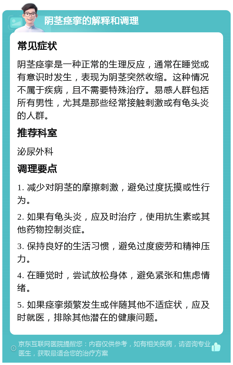 阴茎痉挛的解释和调理 常见症状 阴茎痉挛是一种正常的生理反应，通常在睡觉或有意识时发生，表现为阴茎突然收缩。这种情况不属于疾病，且不需要特殊治疗。易感人群包括所有男性，尤其是那些经常接触刺激或有龟头炎的人群。 推荐科室 泌尿外科 调理要点 1. 减少对阴茎的摩擦刺激，避免过度抚摸或性行为。 2. 如果有龟头炎，应及时治疗，使用抗生素或其他药物控制炎症。 3. 保持良好的生活习惯，避免过度疲劳和精神压力。 4. 在睡觉时，尝试放松身体，避免紧张和焦虑情绪。 5. 如果痉挛频繁发生或伴随其他不适症状，应及时就医，排除其他潜在的健康问题。