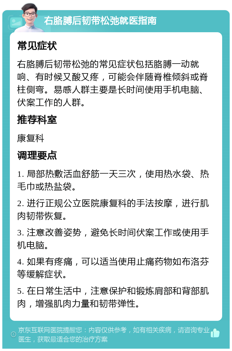 右胳膊后韧带松弛就医指南 常见症状 右胳膊后韧带松弛的常见症状包括胳膊一动就响、有时候又酸又疼，可能会伴随脊椎倾斜或脊柱侧弯。易感人群主要是长时间使用手机电脑、伏案工作的人群。 推荐科室 康复科 调理要点 1. 局部热敷活血舒筋一天三次，使用热水袋、热毛巾或热盐袋。 2. 进行正规公立医院康复科的手法按摩，进行肌肉韧带恢复。 3. 注意改善姿势，避免长时间伏案工作或使用手机电脑。 4. 如果有疼痛，可以适当使用止痛药物如布洛芬等缓解症状。 5. 在日常生活中，注意保护和锻炼肩部和背部肌肉，增强肌肉力量和韧带弹性。