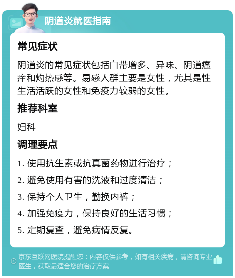 阴道炎就医指南 常见症状 阴道炎的常见症状包括白带增多、异味、阴道瘙痒和灼热感等。易感人群主要是女性，尤其是性生活活跃的女性和免疫力较弱的女性。 推荐科室 妇科 调理要点 1. 使用抗生素或抗真菌药物进行治疗； 2. 避免使用有害的洗液和过度清洁； 3. 保持个人卫生，勤换内裤； 4. 加强免疫力，保持良好的生活习惯； 5. 定期复查，避免病情反复。