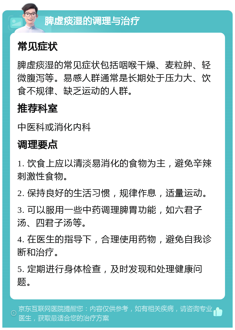 脾虚痰湿的调理与治疗 常见症状 脾虚痰湿的常见症状包括咽喉干燥、麦粒肿、轻微腹泻等。易感人群通常是长期处于压力大、饮食不规律、缺乏运动的人群。 推荐科室 中医科或消化内科 调理要点 1. 饮食上应以清淡易消化的食物为主，避免辛辣刺激性食物。 2. 保持良好的生活习惯，规律作息，适量运动。 3. 可以服用一些中药调理脾胃功能，如六君子汤、四君子汤等。 4. 在医生的指导下，合理使用药物，避免自我诊断和治疗。 5. 定期进行身体检查，及时发现和处理健康问题。